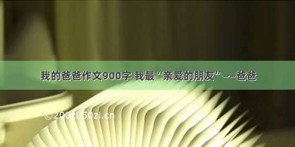 我的爸爸作文900字 我最“亲爱的朋友”——爸爸