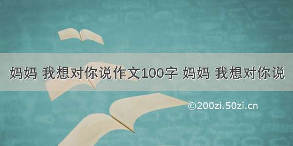 妈妈 我想对你说作文100字 妈妈 我想对你说