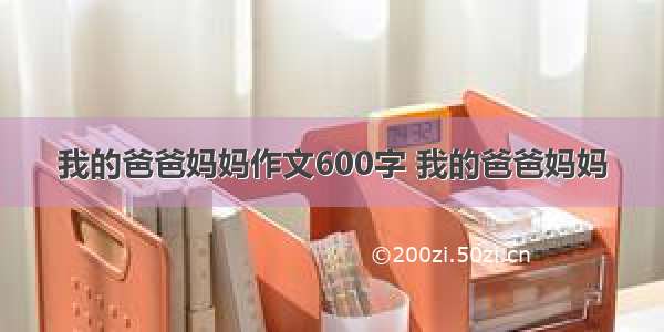 我的爸爸妈妈作文600字 我的爸爸妈妈