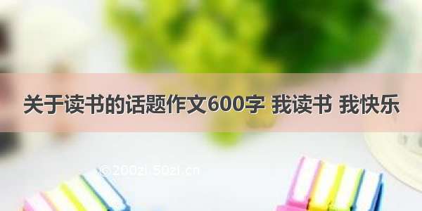 关于读书的话题作文600字 我读书 我快乐