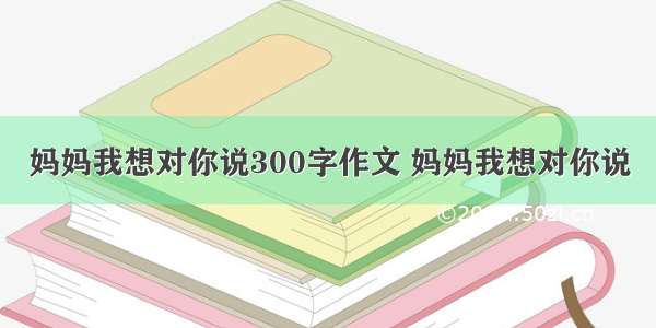 妈妈我想对你说300字作文 妈妈我想对你说