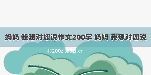 妈妈 我想对您说作文200字 妈妈 我想对您说