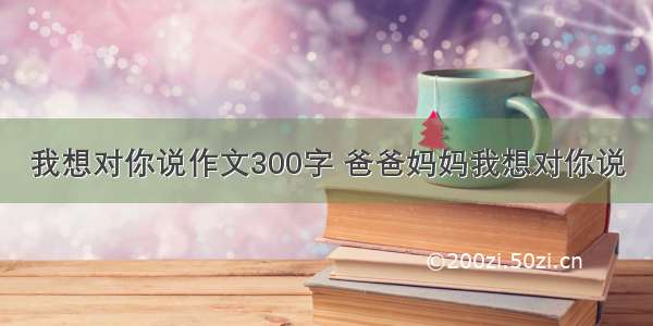 我想对你说作文300字 爸爸妈妈我想对你说