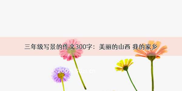 三年级写景的作文300字：美丽的山西 我的家乡