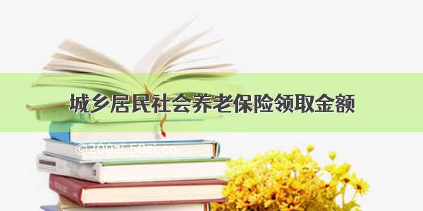 城乡居民社会养老保险领取金额