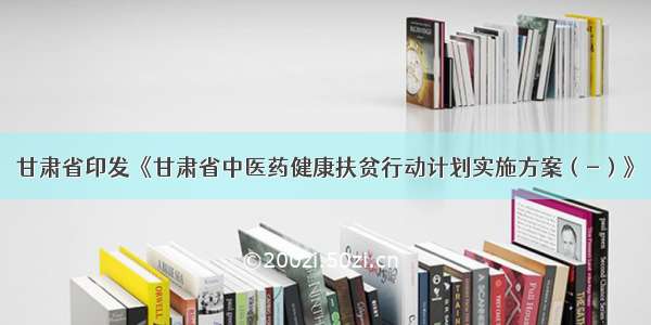 甘肃省印发《甘肃省中医药健康扶贫行动计划实施方案（-）》