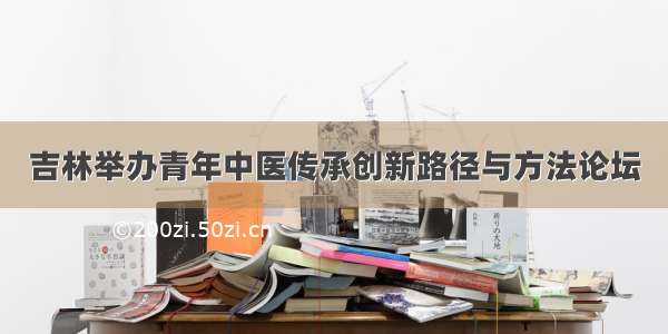 吉林举办青年中医传承创新路径与方法论坛