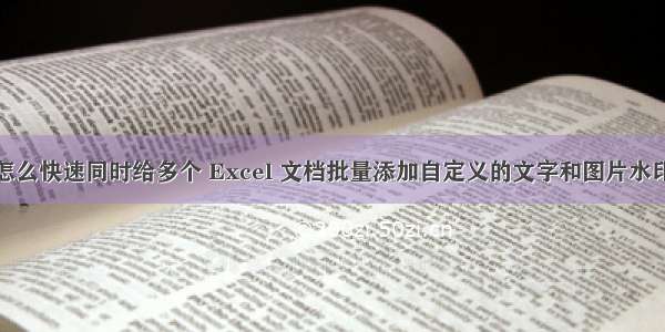 怎么快速同时给多个 Excel 文档批量添加自定义的文字和图片水印