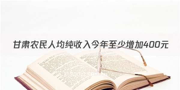 甘肃农民人均纯收入今年至少增加400元