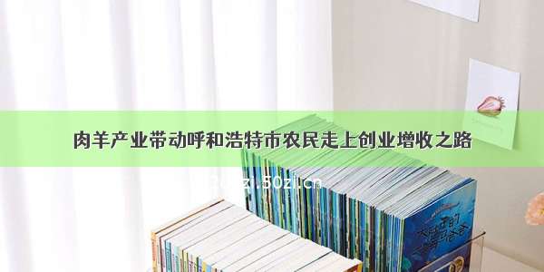 肉羊产业带动呼和浩特市农民走上创业增收之路