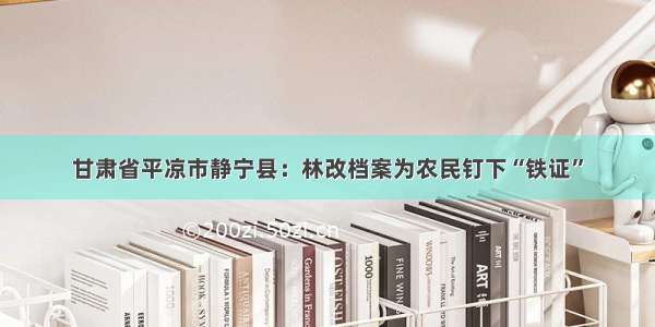 甘肃省平凉市静宁县：林改档案为农民钉下“铁证”