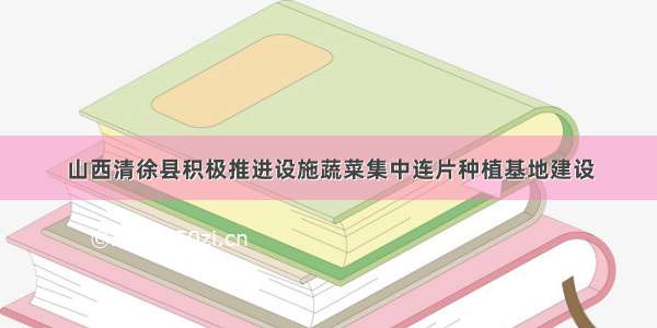 山西清徐县积极推进设施蔬菜集中连片种植基地建设