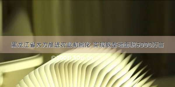 黑龙江省大力推进农业机械化 实现秋整地面积6000万亩