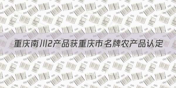 重庆南川2产品获重庆市名牌农产品认定
