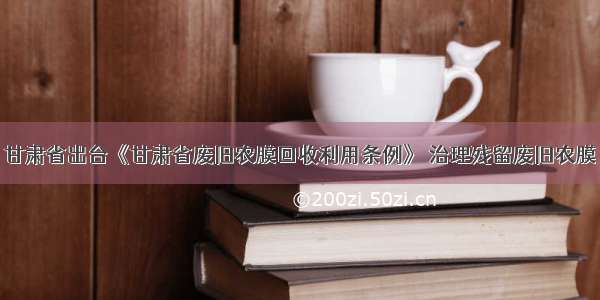 甘肃省出台《甘肃省废旧农膜回收利用条例》 治理残留废旧农膜