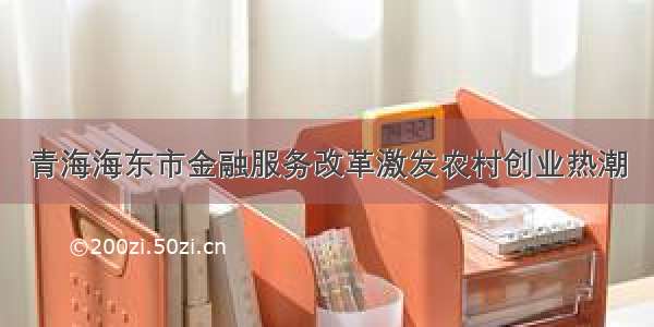 青海海东市金融服务改革激发农村创业热潮