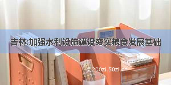 吉林:加强水利设施建设夯实粮食发展基础