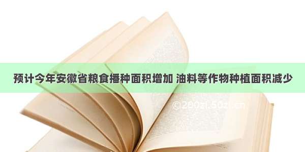 预计今年安徽省粮食播种面积增加 油料等作物种植面积减少