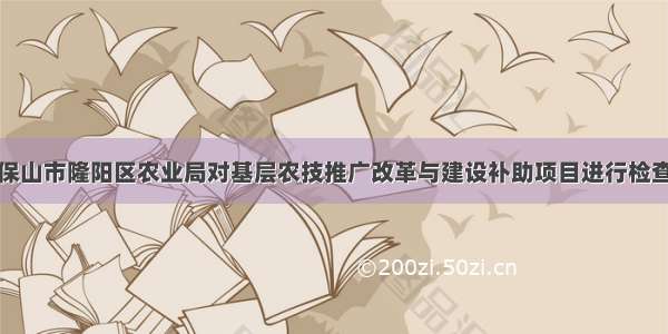 云南保山市隆阳区农业局对基层农技推广改革与建设补助项目进行检查验收