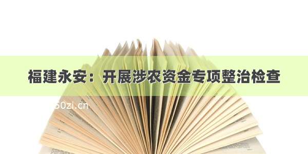 福建永安：开展涉农资金专项整治检查