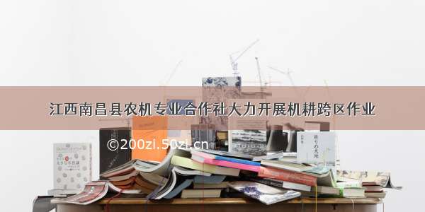 江西南昌县农机专业合作社大力开展机耕跨区作业