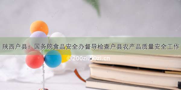 陕西户县：国务院食品安全办督导检查户县农产品质量安全工作