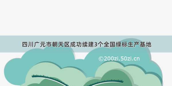 四川广元市朝天区成功续建3个全国绿标生产基地