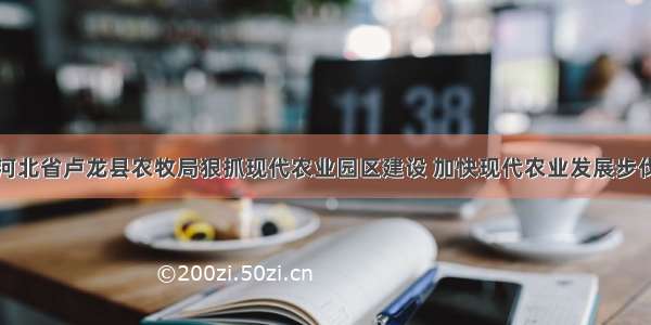 河北省卢龙县农牧局狠抓现代农业园区建设 加快现代农业发展步伐