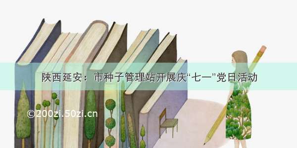陕西延安：市种子管理站开展庆“七一”党日活动