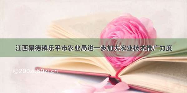 江西景德镇乐平市农业局进一步加大农业技术推广力度