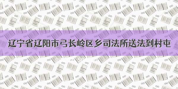 辽宁省辽阳市弓长岭区乡司法所送法到村屯