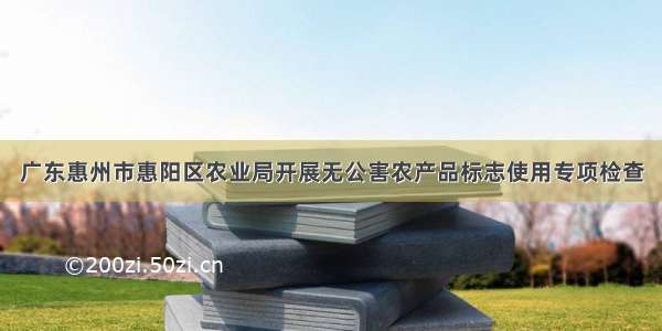 广东惠州市惠阳区农业局开展无公害农产品标志使用专项检查