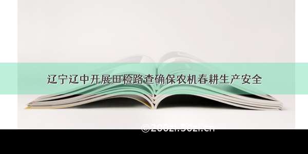 辽宁辽中开展田检路查确保农机春耕生产安全