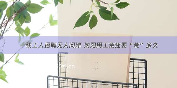 一线工人招聘无人问津 沈阳用工荒还要“荒”多久