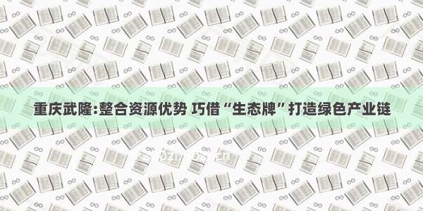 重庆武隆:整合资源优势 巧借“生态牌”打造绿色产业链