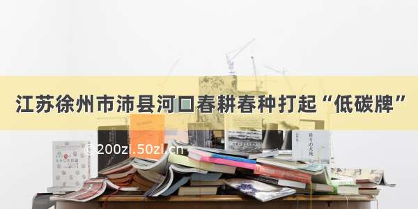 江苏徐州市沛县河口春耕春种打起“低碳牌”