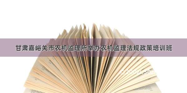 甘肃嘉峪关市农机监理所举办农机监理法规政策培训班