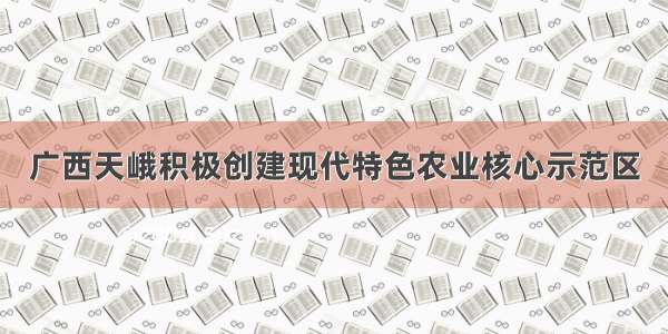 广西天峨积极创建现代特色农业核心示范区