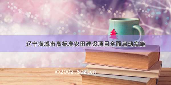 辽宁海城市高标准农田建设项目全面启动实施