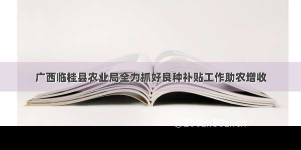 广西临桂县农业局全力抓好良种补贴工作助农增收