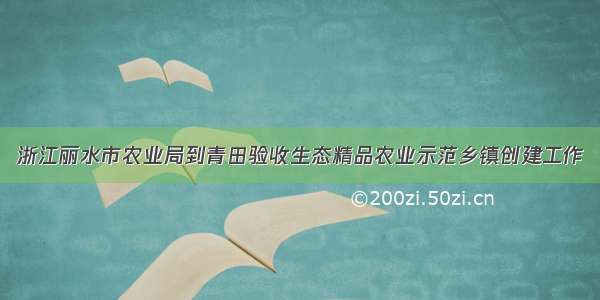 浙江丽水市农业局到青田验收生态精品农业示范乡镇创建工作