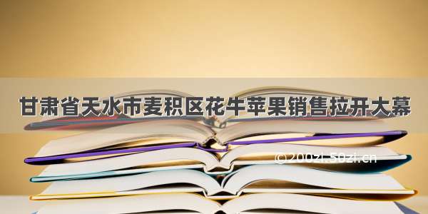 甘肃省天水市麦积区花牛苹果销售拉开大幕