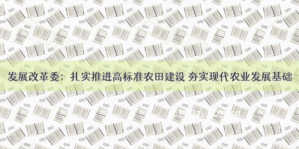 发展改革委：扎实推进高标准农田建设 夯实现代农业发展基础