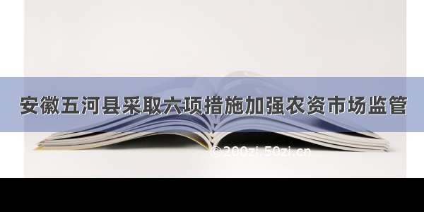 安徽五河县采取六项措施加强农资市场监管