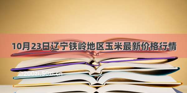 10月23日辽宁铁岭地区玉米最新价格行情