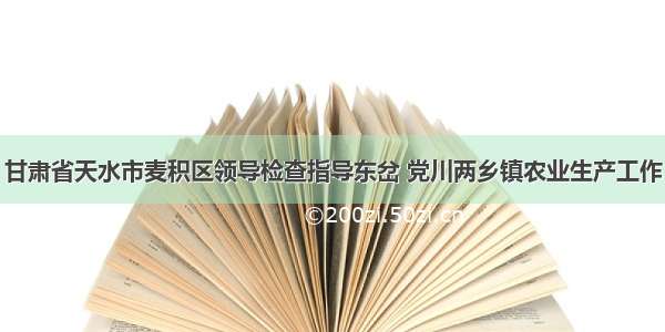 甘肃省天水市麦积区领导检查指导东岔 党川两乡镇农业生产工作