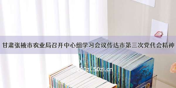 甘肃张掖市农业局召开中心组学习会议传达市第三次党代会精神