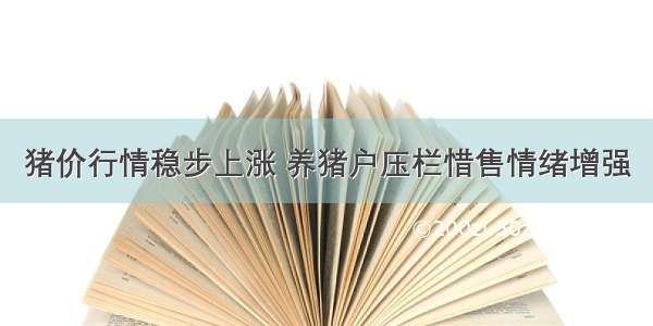 猪价行情稳步上涨 养猪户压栏惜售情绪增强