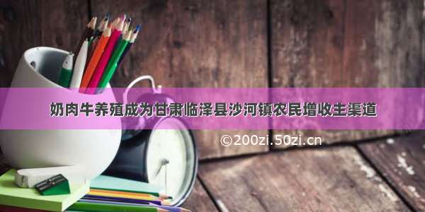 奶肉牛养殖成为甘肃临泽县沙河镇农民增收主渠道