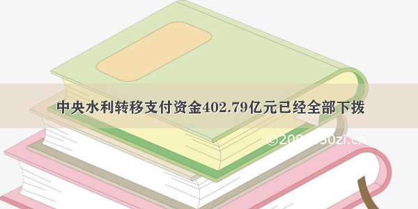 中央水利转移支付资金402.79亿元已经全部下拨